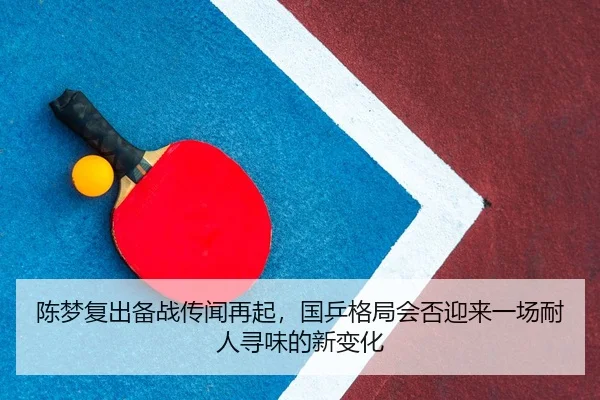 陈梦复出备战传闻再起，国乒格局会否迎来一场耐人寻味的新变化